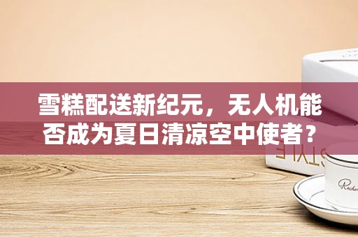 雪糕配送新纪元，无人机能否成为夏日清凉空中使者？