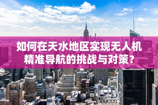 如何在天水地区实现无人机精准导航的挑战与对策？