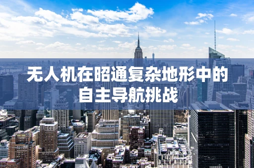 无人机在昭通复杂地形中的自主导航挑战