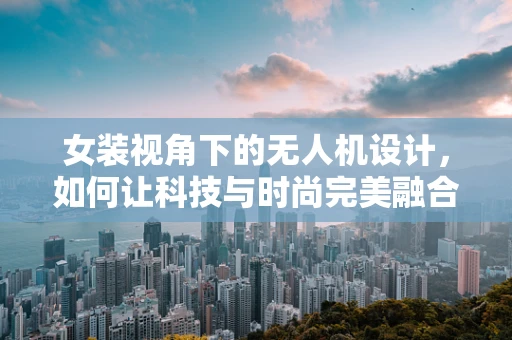 女装视角下的无人机设计，如何让科技与时尚完美融合？