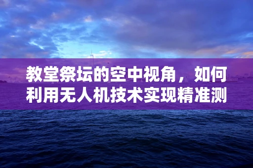 教堂祭坛的空中视角，如何利用无人机技术实现精准测绘与保护？