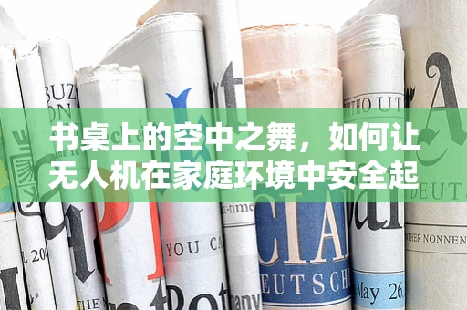 书桌上的空中之舞，如何让无人机在家庭环境中安全起降？