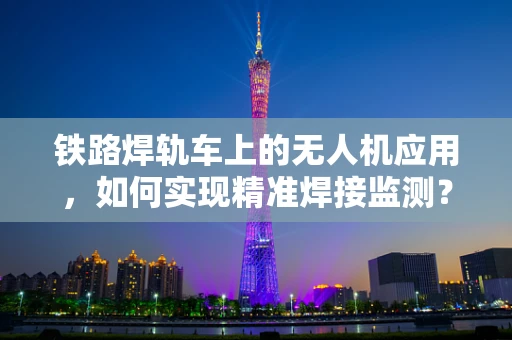 铁路焊轨车上的无人机应用，如何实现精准焊接监测？