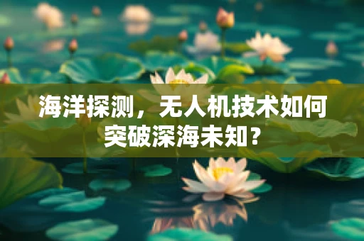 海洋探测，无人机技术如何突破深海未知？