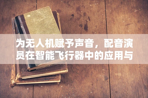 为无人机赋予声音，配音演员在智能飞行器中的应用与挑战