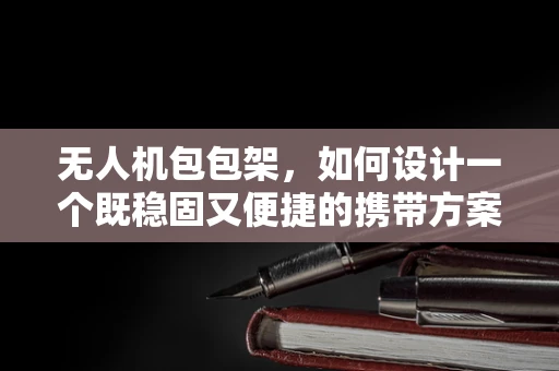 无人机包包架，如何设计一个既稳固又便捷的携带方案？