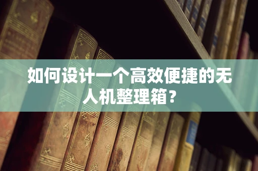 如何设计一个高效便捷的无人机整理箱？