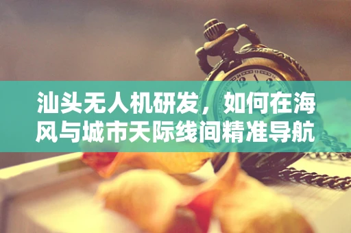 汕头无人机研发，如何在海风与城市天际线间精准导航？