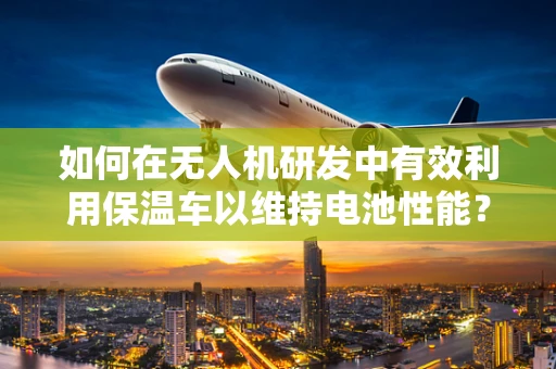 如何在无人机研发中有效利用保温车以维持电池性能？