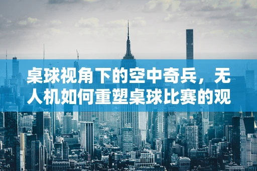 桌球视角下的空中奇兵，无人机如何重塑桌球比赛的观战体验？