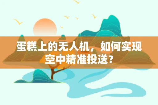 蛋糕上的无人机，如何实现空中精准投送？