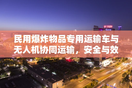 民用爆炸物品专用运输车与无人机协同运输，安全与效率的平衡点何在？