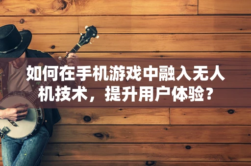 如何在手机游戏中融入无人机技术，提升用户体验？