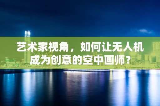 艺术家视角，如何让无人机成为创意的空中画师？