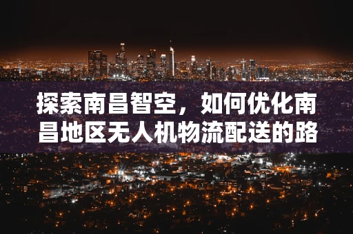 探索南昌智空，如何优化南昌地区无人机物流配送的路径规划？