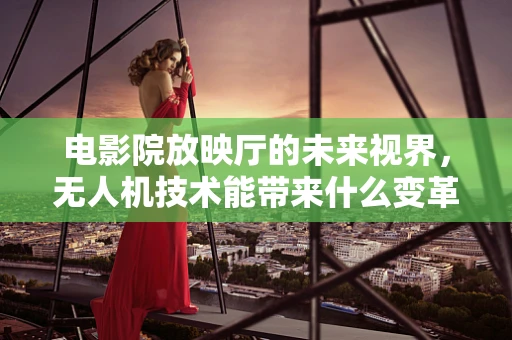 电影院放映厅的未来视界，无人机技术能带来什么变革？