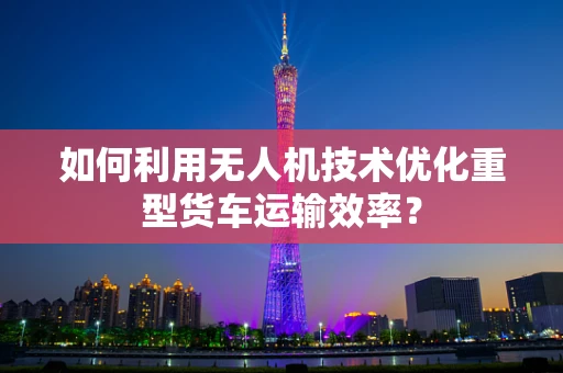 如何利用无人机技术优化重型货车运输效率？