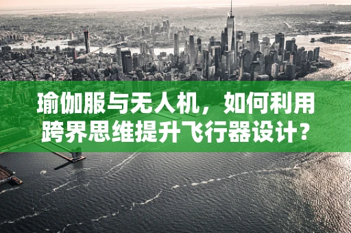 瑜伽服与无人机，如何利用跨界思维提升飞行器设计？