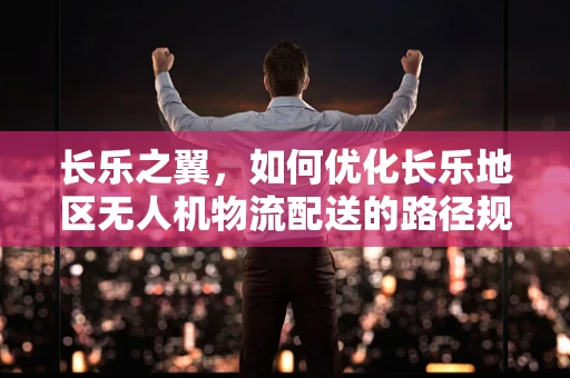 长乐之翼，如何优化长乐地区无人机物流配送的路径规划？