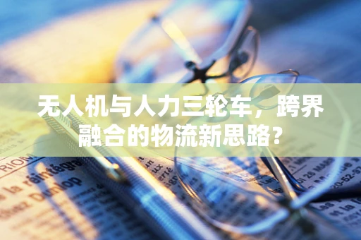 无人机与人力三轮车，跨界融合的物流新思路？