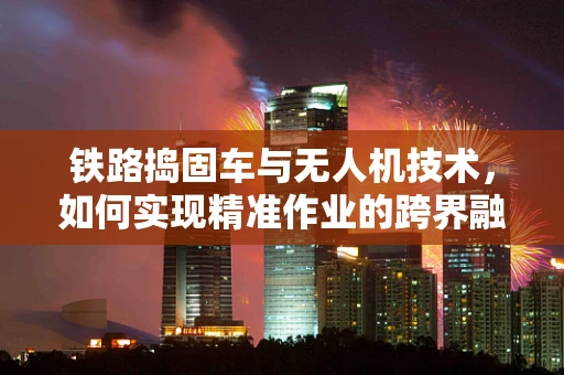 铁路捣固车与无人机技术，如何实现精准作业的跨界融合？