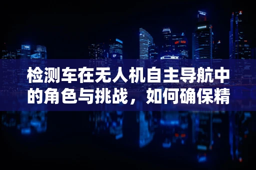 检测车在无人机自主导航中的角色与挑战，如何确保精准定位？