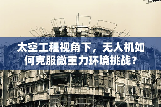 太空工程视角下，无人机如何克服微重力环境挑战？