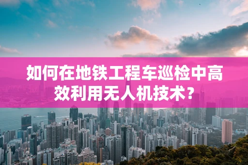 如何在地铁工程车巡检中高效利用无人机技术？
