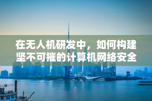 在无人机研发中，如何构建坚不可摧的计算机网络安全防线？