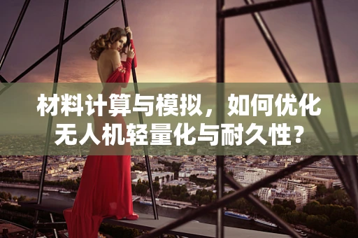 材料计算与模拟，如何优化无人机轻量化与耐久性？