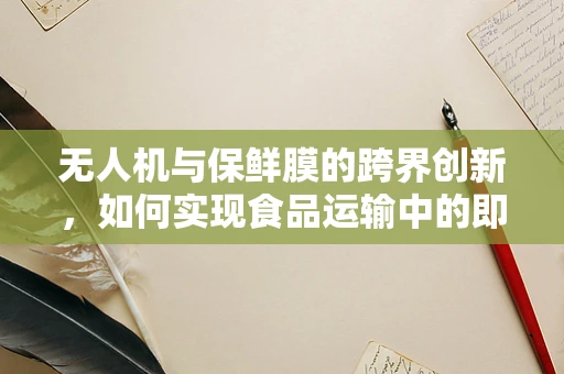 无人机与保鲜膜的跨界创新，如何实现食品运输中的即时保鲜？