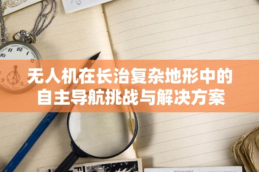 无人机在长治复杂地形中的自主导航挑战与解决方案