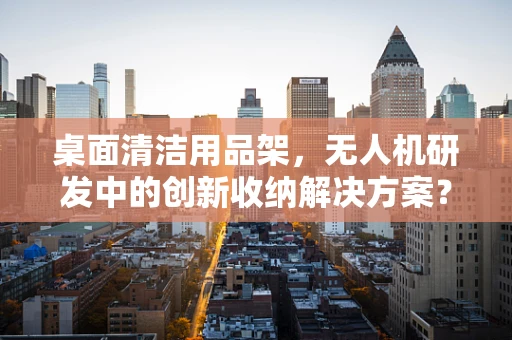 桌面清洁用品架，无人机研发中的创新收纳解决方案？