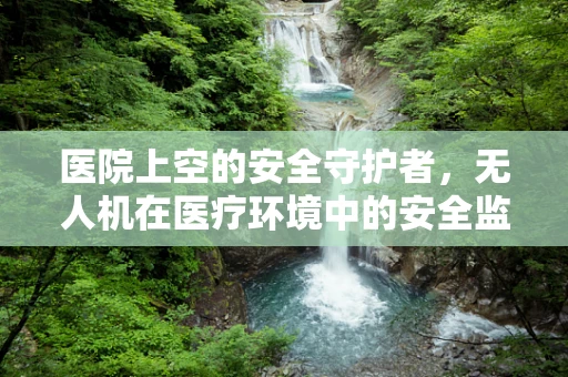 医院上空的安全守护者，无人机在医疗环境中的安全监管挑战与解决方案？