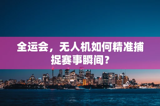 全运会，无人机如何精准捕捉赛事瞬间？