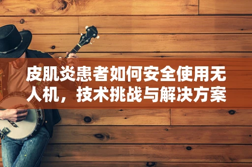 皮肌炎患者如何安全使用无人机，技术挑战与解决方案