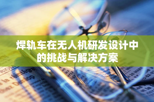 焊轨车在无人机研发设计中的挑战与解决方案