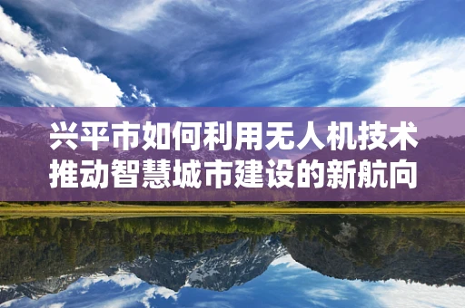 兴平市如何利用无人机技术推动智慧城市建设的新航向？