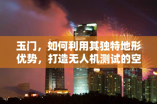 玉门，如何利用其独特地形优势，打造无人机测试的空中实验室？