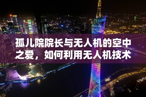 孤儿院院长与无人机的空中之爱，如何利用无人机技术为偏远孤儿院提供高效援助？