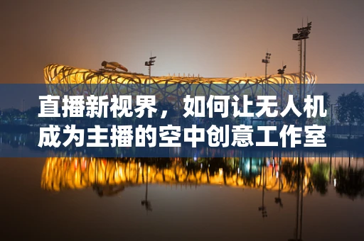 直播新视界，如何让无人机成为主播的空中创意工作室？