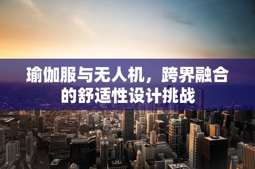瑜伽服与无人机，跨界融合的舒适性设计挑战