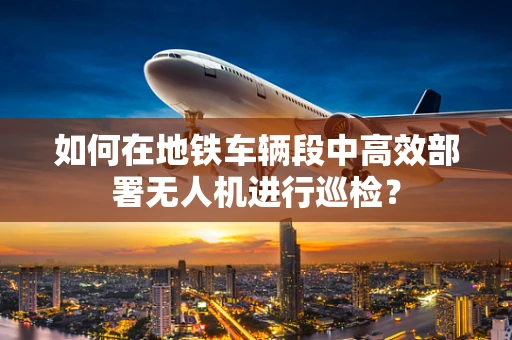 如何在地铁车辆段中高效部署无人机进行巡检？