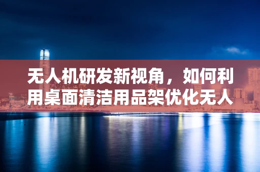 无人机研发新视角，如何利用桌面清洁用品架优化无人机充电与维护流程？