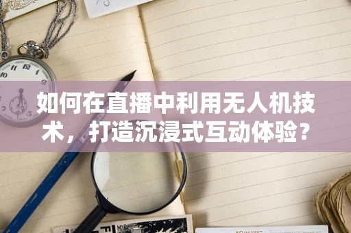 如何在直播中利用无人机技术，打造沉浸式互动体验？