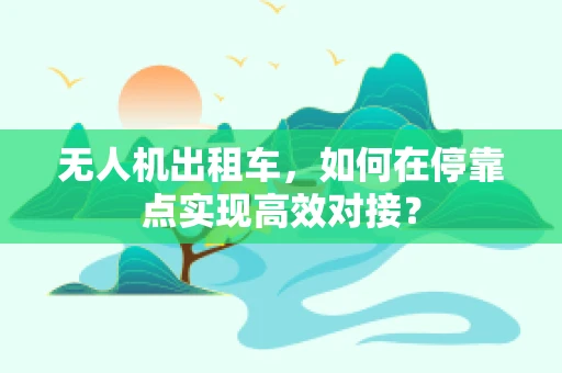 无人机出租车，如何在停靠点实现高效对接？