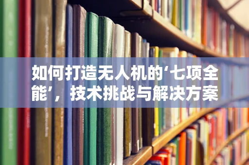 如何打造无人机的‘七项全能’，技术挑战与解决方案？