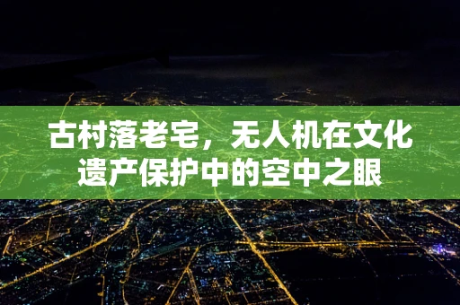 古村落老宅，无人机在文化遗产保护中的空中之眼