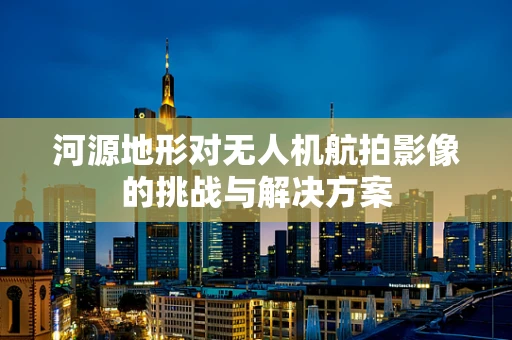 河源地形对无人机航拍影像的挑战与解决方案