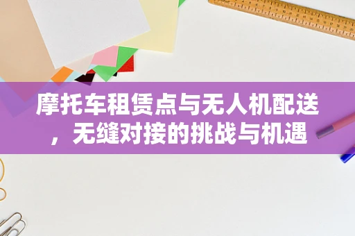 摩托车租赁点与无人机配送，无缝对接的挑战与机遇